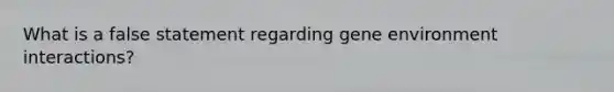 What is a false statement regarding gene environment interactions?