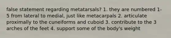 false statement regarding metatarsals? 1. they are numbered 1-5 from lateral to medial, just like metacarpals 2. articulate proximally to the cuneiforms and cuboid 3. contribute to the 3 arches of the feet 4. support some of the body's weight