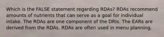 Which is the FALSE statement regarding RDAs? RDAs recommend amounts of nutrients that can serve as a goal for individual intake. The RDAs are one component of the DRIs. The EARs are derived from the RDAs. RDAs are often used in menu planning.