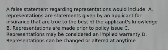 A false statement regarding representations would include: A. representations are statements given by an applicant for insurance that are true to the best of the applicant's knowledge B. Representations are made prior to policy issue C. Representations may be considered an implied warranty D. Representations can be changed or altered at anytime