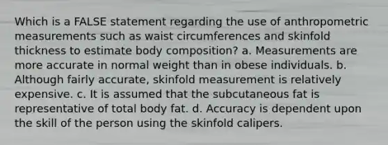 Which is a FALSE statement regarding the use of anthropometric measurements such as waist circumferences and skinfold thickness to estimate body composition? a. Measurements are more accurate in normal weight than in obese individuals. b. Although fairly accurate, skinfold measurement is relatively expensive. c. It is assumed that the subcutaneous fat is representative of total body fat. d. Accuracy is dependent upon the skill of the person using the skinfold calipers.