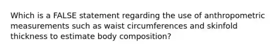 Which is a FALSE statement regarding the use of anthropometric measurements such as waist circumferences and skinfold thickness to estimate body composition?