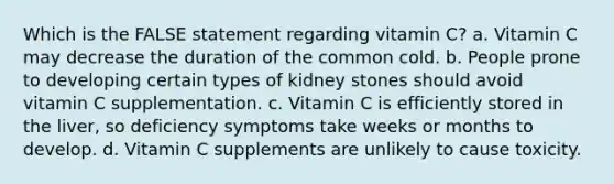 Which is the FALSE statement regarding vitamin C? a. Vitamin C may decrease the duration of the common cold. b. People prone to developing certain types of kidney stones should avoid vitamin C supplementation. c. Vitamin C is efficiently stored in the liver, so deficiency symptoms take weeks or months to develop. d. Vitamin C supplements are unlikely to cause toxicity.