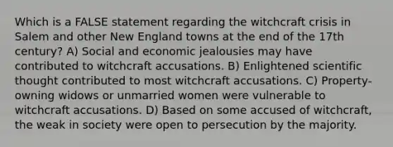 Which is a FALSE statement regarding the witchcraft crisis in Salem and other New England towns at the end of the 17th century? A) Social and economic jealousies may have contributed to witchcraft accusations. B) Enlightened scientific thought contributed to most witchcraft accusations. C) Property-owning widows or unmarried women were vulnerable to witchcraft accusations. D) Based on some accused of witchcraft, the weak in society were open to persecution by the majority.