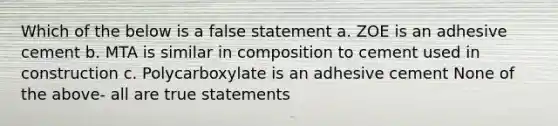 Which of the below is a false statement a. ZOE is an adhesive cement b. MTA is similar in composition to cement used in construction c. Polycarboxylate is an adhesive cement None of the above- all are true statements