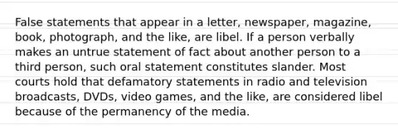 False statements that appear in a letter, newspaper, magazine, book, photograph, and the like, are libel. If a person verbally makes an untrue statement of fact about another person to a third person, such oral statement constitutes slander. Most courts hold that defamatory statements in radio and television broadcasts, DVDs, video games, and the like, are considered libel because of the permanency of the media.