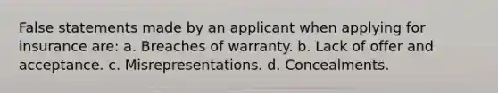 False statements made by an applicant when applying for insurance are: a. Breaches of warranty. b. Lack of offer and acceptance. c. Misrepresentations. d. Concealments.