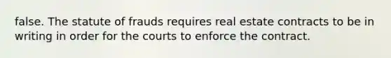 false. The statute of frauds requires real estate contracts to be in writing in order for the courts to enforce the contract.