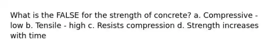 What is the FALSE for the strength of concrete? a. Compressive - low b. Tensile - high c. Resists compression d. Strength increases with time