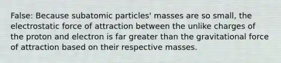 False: Because subatomic particles' masses are so small, the electrostatic force of attraction between the unlike charges of the proton and electron is far greater than the gravitational force of attraction based on their respective masses.