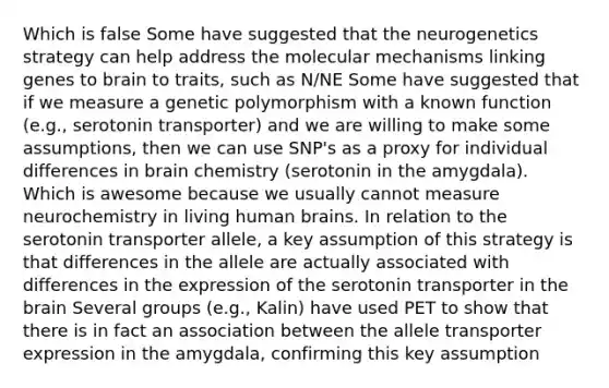 Which is false Some have suggested that the neurogenetics strategy can help address the molecular mechanisms linking genes to brain to traits, such as N/NE Some have suggested that if we measure a genetic polymorphism with a known function (e.g., serotonin transporter) and we are willing to make some assumptions, then we can use SNP's as a proxy for individual differences in brain chemistry (serotonin in the amygdala). Which is awesome because we usually cannot measure neurochemistry in living human brains. In relation to the serotonin transporter allele, a key assumption of this strategy is that differences in the allele are actually associated with differences in the expression of the serotonin transporter in the brain Several groups (e.g., Kalin) have used PET to show that there is in fact an association between the allele transporter expression in the amygdala, confirming this key assumption