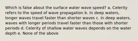 Which is false about the surface water wave speed? a. Celerity refers to the speed of wave propagation b. In deep waters, longer waves travel faster than shorter waves c. In deep waters, waves with longer periods travel faster than those with shorter periods d. Celerity of shallow water waves depends on the water depth e. None of the above