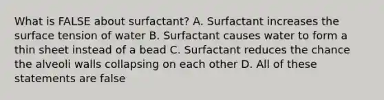 What is FALSE about surfactant? A. Surfactant increases the surface tension of water B. Surfactant causes water to form a thin sheet instead of a bead C. Surfactant reduces the chance the alveoli walls collapsing on each other D. All of these statements are false