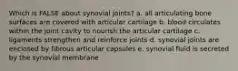 Which is FALSE about synovial joints? a. all articulating bone surfaces are covered with articular cartilage b. blood circulates within the joint cavity to nourish the articular cartilage c. ligaments strengthen and reinforce joints d. synovial joints are enclosed by fibrous articular capsules e. synovial fluid is secreted by the synovial membrane