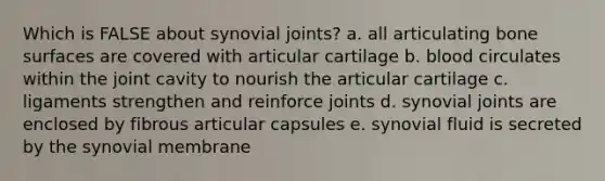 Which is FALSE about synovial joints? a. all articulating bone surfaces are covered with articular cartilage b. blood circulates within the joint cavity to nourish the articular cartilage c. ligaments strengthen and reinforce joints d. synovial joints are enclosed by fibrous articular capsules e. synovial fluid is secreted by the synovial membrane