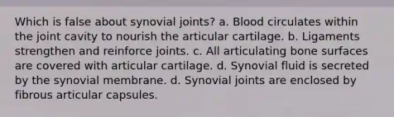 Which is false about synovial joints? a. Blood circulates within the joint cavity to nourish the articular cartilage. b. Ligaments strengthen and reinforce joints. c. All articulating bone surfaces are covered with articular cartilage. d. Synovial fluid is secreted by the synovial membrane. d. Synovial joints are enclosed by fibrous articular capsules.