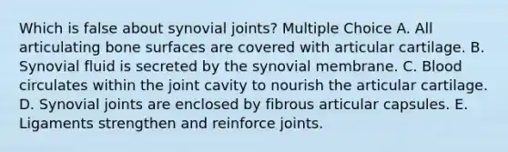 Which is false about synovial joints? Multiple Choice A. All articulating bone surfaces are covered with articular cartilage. B. Synovial fluid is secreted by the synovial membrane. C. Blood circulates within the joint cavity to nourish the articular cartilage. D. Synovial joints are enclosed by fibrous articular capsules. E. Ligaments strengthen and reinforce joints.