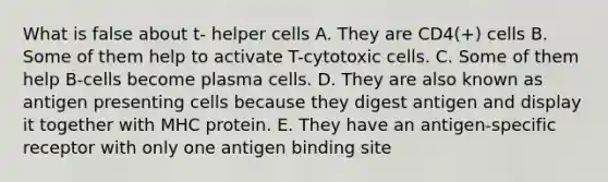 What is false about t- helper cells A. They are CD4(+) cells B. Some of them help to activate T-cytotoxic cells. C. Some of them help B-cells become plasma cells. D. They are also known as antigen presenting cells because they digest antigen and display it together with MHC protein. E. They have an antigen-specific receptor with only one antigen binding site