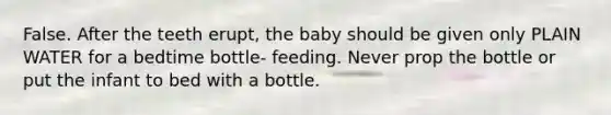 False. After the teeth erupt, the baby should be given only PLAIN WATER for a bedtime bottle- feeding. Never prop the bottle or put the infant to bed with a bottle.