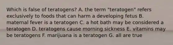 Which is false of teratogens? A. the term "teratogen" refers exclusively to foods that can harm a developing fetus B. maternal fever is a teratogen C. a hot bath may be considered a teratogen D. teratogens cause morning sickness E. vitamins may be teratogens F. marijuana is a teratogen G. all are true