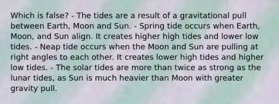 Which is false? - The tides are a result of a gravitational pull between Earth, Moon and Sun. - Spring tide occurs when Earth, Moon, and Sun align. It creates higher high tides and lower low tides. - Neap tide occurs when the Moon and Sun are pulling at right angles to each other. It creates lower high tides and higher low tides. - The solar tides are more than twice as strong as the lunar tides, as Sun is much heavier than Moon with greater gravity pull.