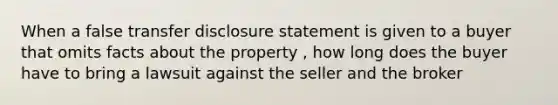 When a false transfer disclosure statement is given to a buyer that omits facts about the property , how long does the buyer have to bring a lawsuit against the seller and the broker