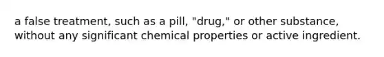 a false treatment, such as a pill, "drug," or other substance, without any significant chemical properties or active ingredient.