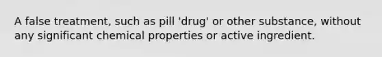 A false treatment, such as pill 'drug' or other substance, without any significant chemical properties or active ingredient.