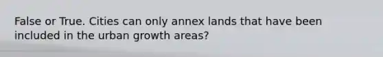 False or True. Cities can only annex lands that have been included in the urban growth areas?