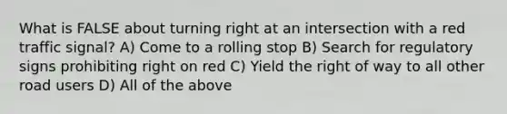 What is FALSE about turning right at an intersection with a red traffic signal? A) Come to a rolling stop B) Search for regulatory signs prohibiting right on red C) Yield the right of way to all other road users D) All of the above