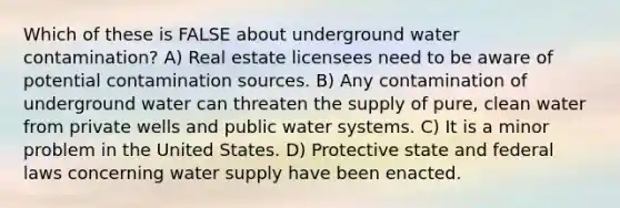 Which of these is FALSE about underground water contamination? A) Real estate licensees need to be aware of potential contamination sources. B) Any contamination of underground water can threaten the supply of pure, clean water from private wells and public water systems. C) It is a minor problem in the United States. D) Protective state and federal laws concerning water supply have been enacted.