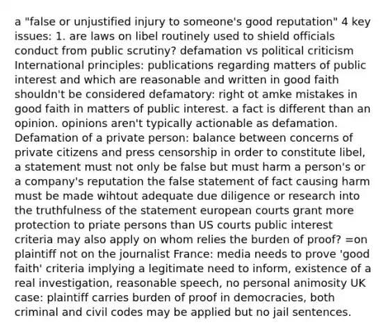 a "false or unjustified injury to someone's good reputation" 4 key issues: 1. are laws on libel routinely used to shield officials conduct from public scrutiny? defamation vs political criticism International principles: publications regarding matters of public interest and which are reasonable and written in good faith shouldn't be considered defamatory: right ot amke mistakes in good faith in matters of public interest. a fact is different than an opinion. opinions aren't typically actionable as defamation. Defamation of a private person: balance between concerns of private citizens and press censorship in order to constitute libel, a statement must not only be false but must harm a person's or a company's reputation the false statement of fact causing harm must be made wihtout adequate due diligence or research into the truthfulness of the statement european courts grant more protection to priate persons than US courts public interest criteria may also apply on whom relies the burden of proof? =on plaintiff not on the journalist France: media needs to prove 'good faith' criteria implying a legitimate need to inform, existence of a real investigation, reasonable speech, no personal animosity UK case: plaintiff carries burden of proof in democracies, both criminal and civil codes may be applied but no jail sentences.