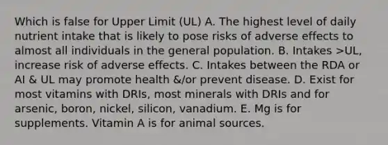 Which is false for Upper Limit (UL) A. The highest level of daily nutrient intake that is likely to pose risks of adverse effects to almost all individuals in the general population. B. Intakes >UL, increase risk of adverse effects. C. Intakes between the RDA or AI & UL may promote health &/or prevent disease. D. Exist for most vitamins with DRIs, most minerals with DRIs and for arsenic, boron, nickel, silicon, vanadium. E. Mg is for supplements. Vitamin A is for animal sources.