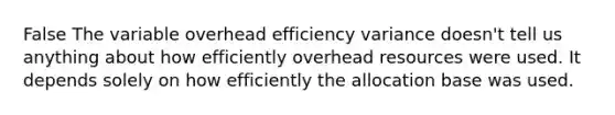 False The variable overhead efficiency variance doesn't tell us anything about how efficiently overhead resources were used. It depends solely on how efficiently the allocation base was used.