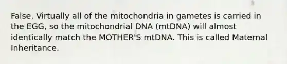 False. Virtually all of the mitochondria in gametes is carried in the EGG, so the mitochondrial DNA (mtDNA) will almost identically match the MOTHER'S mtDNA. This is called Maternal Inheritance.