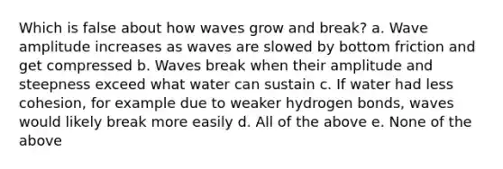 Which is false about how waves grow and break? a. Wave amplitude increases as waves are slowed by bottom friction and get compressed b. Waves break when their amplitude and steepness exceed what water can sustain c. If water had less cohesion, for example due to weaker hydrogen bonds, waves would likely break more easily d. All of the above e. None of the above