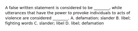 A false written statement is considered to be ________, while utterances that have the power to provoke individuals to acts of violence are considered ________. A. defamation; slander B. libel; fighting words C. slander; libel D. libel; defamation