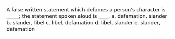 A false written statement which defames a person's character is _____; the statement spoken aloud is ____. a. defamation, slander b. slander, libel c. libel, defamation d. libel, slander e. slander, defamation