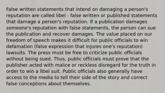 False written statements that intend on damaging a person's reputation are called libel - false written or published statements that damage a person's reputation. If a publication damages someone's reputation with false statements, the person can sue the publication and recover damages. The value placed on our freedom of speech makes it difficult for public officials to win defamation (false expression that injures one's reputation) lawsuits. The press must be free to criticize public officials without being sued. Thus, public officials must prove that the publisher acted with malice or reckless disregard for the truth in order to win a libel suit. Public officials also generally have access to the media to tell their side of the story and correct false conceptions about themselves.