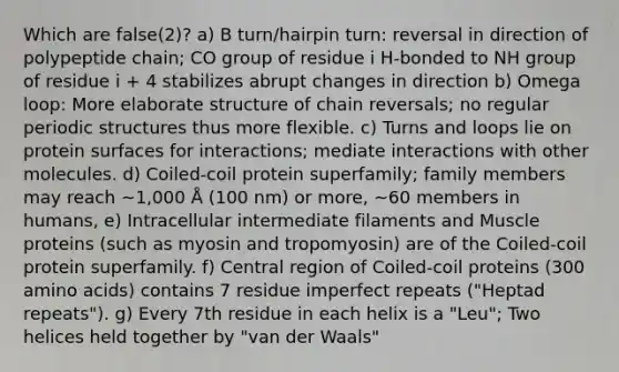 Which are false(2)? a) B turn/hairpin turn: reversal in direction of polypeptide chain; CO group of residue i H-bonded to NH group of residue i + 4 stabilizes abrupt changes in direction b) Omega loop: More elaborate structure of chain reversals; no regular periodic structures thus more flexible. c) Turns and loops lie on protein surfaces for interactions; mediate interactions with other molecules. d) Coiled-coil protein superfamily; family members may reach ~1,000 Å (100 nm) or more, ~60 members in humans, e) Intracellular intermediate filaments and Muscle proteins (such as myosin and tropomyosin) are of the Coiled-coil protein superfamily. f) Central region of Coiled-coil proteins (300 amino acids) contains 7 residue imperfect repeats ("Heptad repeats"). g) Every 7th residue in each helix is a "Leu"; Two helices held together by "van der Waals"