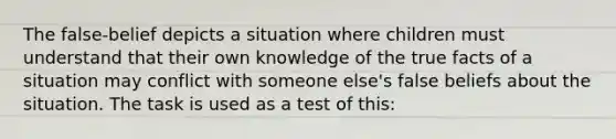 The false-belief depicts a situation where children must understand that their own knowledge of the true facts of a situation may conflict with someone else's false beliefs about the situation. The task is used as a test of this: