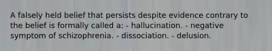 A falsely held belief that persists despite evidence contrary to the belief is formally called a: - hallucination. - negative symptom of schizophrenia. - dissociation. - delusion.