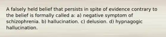 A falsely held belief that persists in spite of evidence contrary to the belief is formally called a: a) negative symptom of schizophrenia. b) hallucination. c) delusion. d) hypnagogic hallucination.