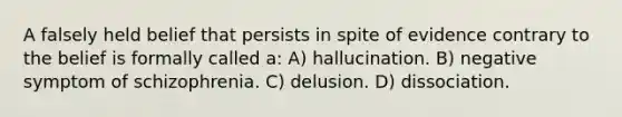 A falsely held belief that persists in spite of evidence contrary to the belief is formally called a: A) hallucination. B) negative symptom of schizophrenia. C) delusion. D) dissociation.