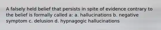 A falsely held belief that persists in spite of evidence contrary to the belief is formally called a: a. hallucinations b. negative symptom c. delusion d. hypnagogic hallucinations