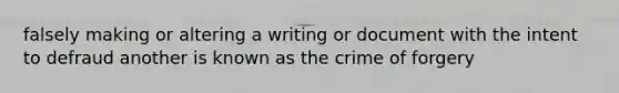 falsely making or altering a writing or document with the intent to defraud another is known as the crime of forgery