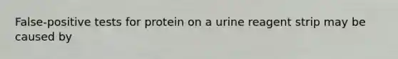 False-positive tests for protein on a urine reagent strip may be caused by