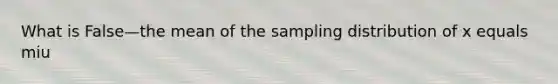 What is False—the mean of the sampling distribution of x equals miu