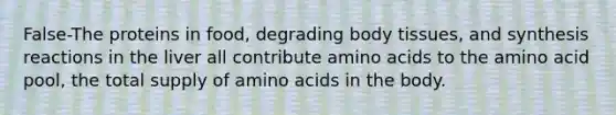 False-The proteins in food, degrading body tissues, and synthesis reactions in the liver all contribute amino acids to the amino acid pool, the total supply of amino acids in the body.