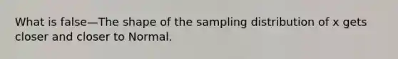 What is false—The shape of the sampling distribution of x gets closer and closer to Normal.